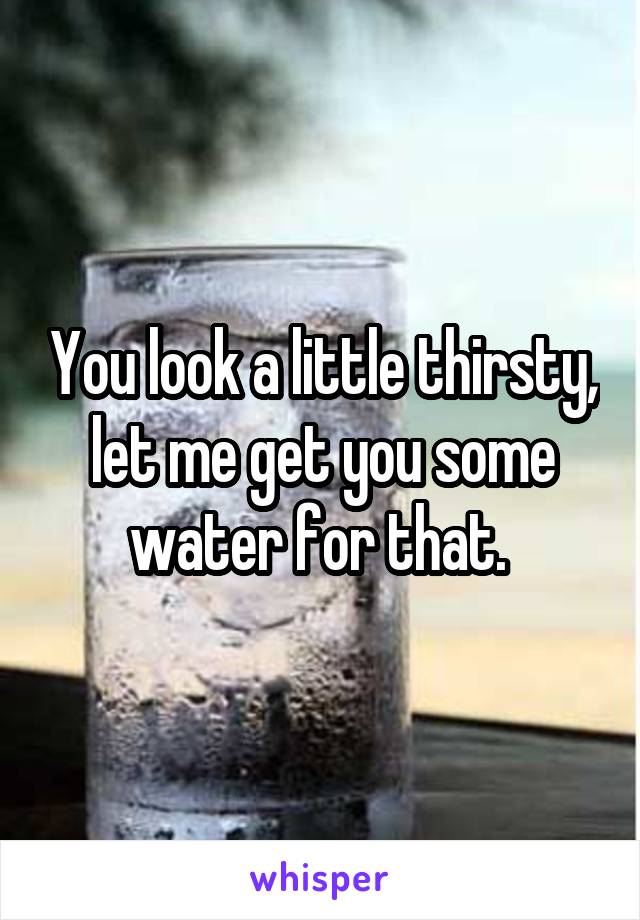 You look a little thirsty, let me get you some water for that. 