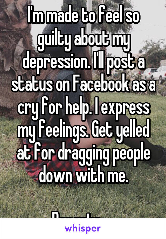 I'm made to feel so guilty about my depression. I'll post a status on Facebook as a cry for help. I express my feelings. Get yelled at for dragging people down with me.

Parents...  