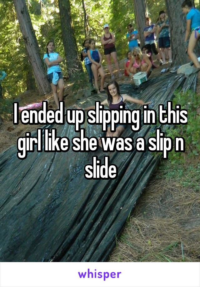I ended up slipping in this girl like she was a slip n slide