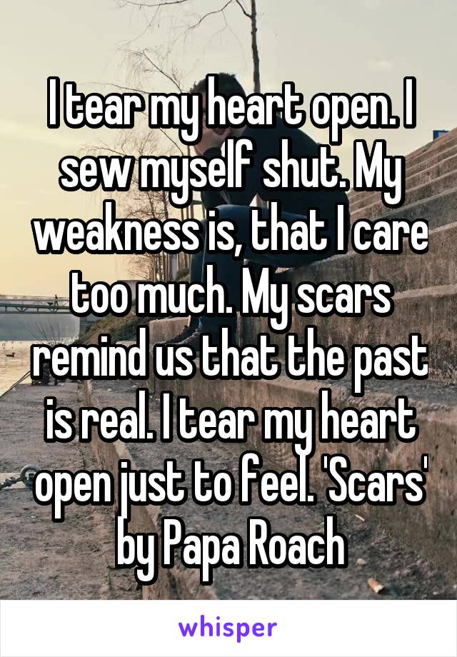 I tear my heart open. I sew myself shut. My weakness is, that I care too much. My scars remind us that the past is real. I tear my heart open just to feel. 'Scars' by Papa Roach