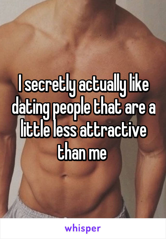 I secretly actually like dating people that are a little less attractive than me 