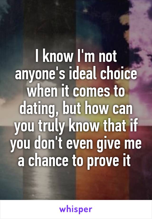 I know I'm not anyone's ideal choice when it comes to dating, but how can you truly know that if you don't even give me a chance to prove it 