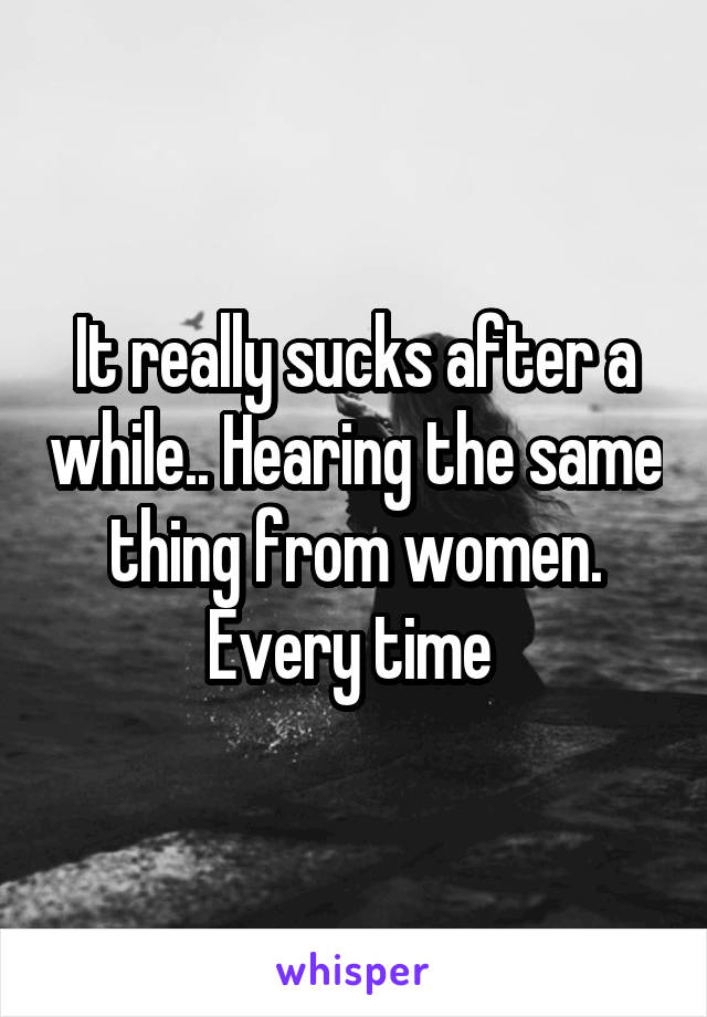 It really sucks after a while.. Hearing the same thing from women. Every time 