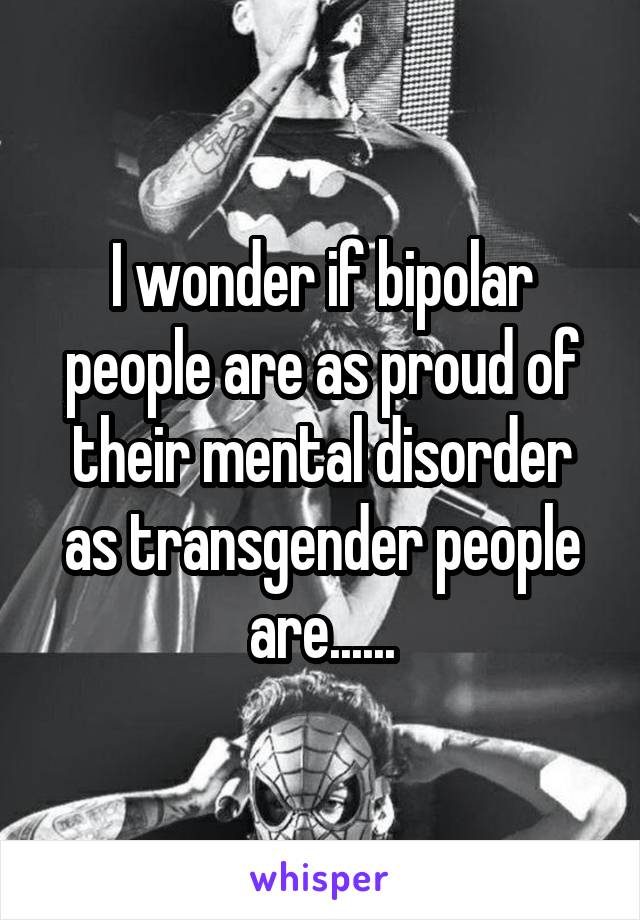I wonder if bipolar people are as proud of their mental disorder as transgender people are......