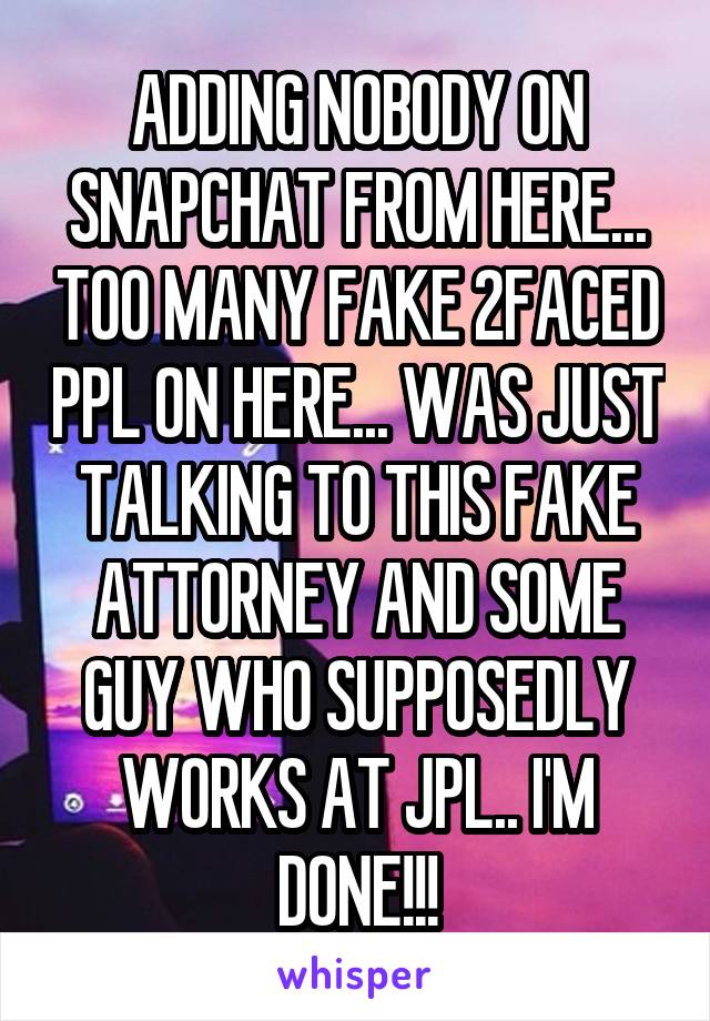 ADDING NOBODY ON SNAPCHAT FROM HERE... TOO MANY FAKE 2FACED PPL ON HERE... WAS JUST TALKING TO THIS FAKE ATTORNEY AND SOME GUY WHO SUPPOSEDLY WORKS AT JPL.. I'M DONE!!!