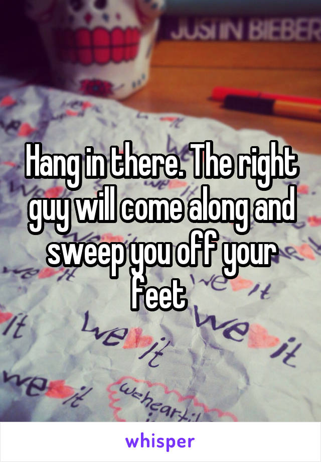 Hang in there. The right guy will come along and sweep you off your feet 