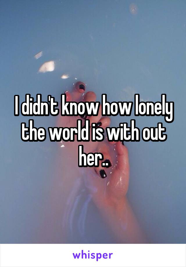 I didn't know how lonely the world is with out her..