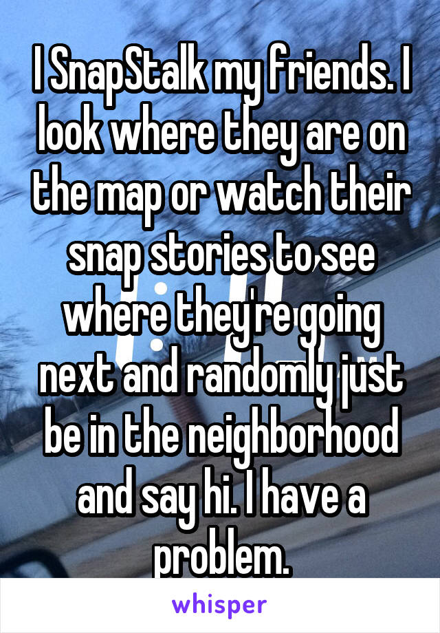 I SnapStalk my friends. I look where they are on the map or watch their snap stories to see where they're going next and randomly just be in the neighborhood and say hi. I have a problem.
