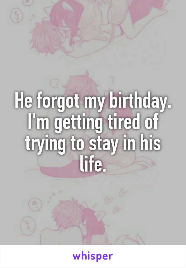 He forgot my birthday.
I'm getting tired of trying to stay in his life.