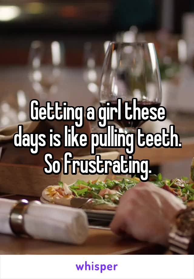 Getting a girl these days is like pulling teeth. So frustrating.