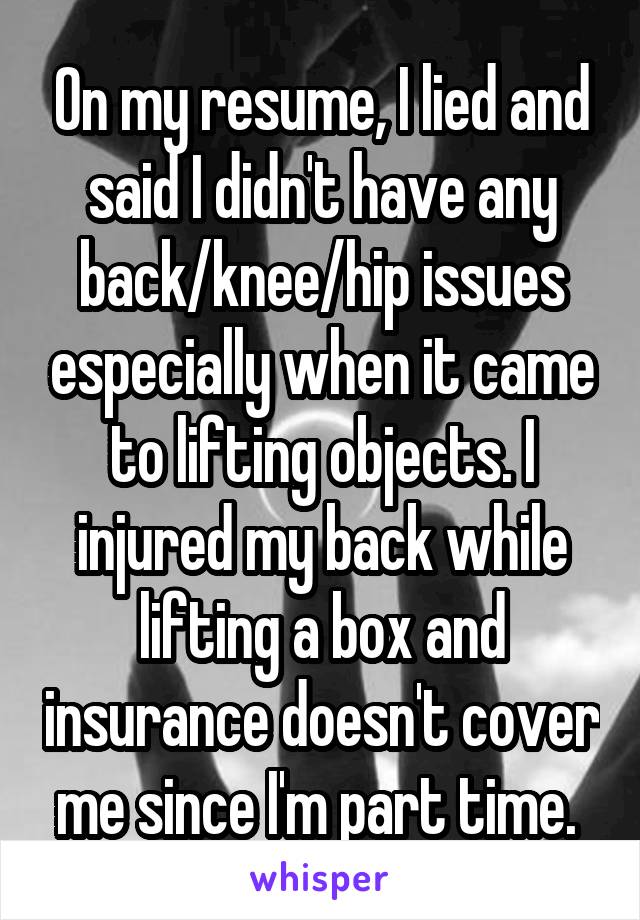 On my resume, I lied and said I didn't have any back/knee/hip issues especially when it came to lifting objects. I injured my back while lifting a box and insurance doesn't cover me since I'm part time. 