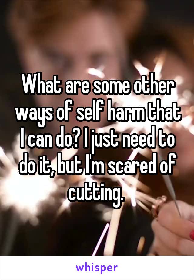 What are some other ways of self harm that I can do? I just need to do it, but I'm scared of cutting. 