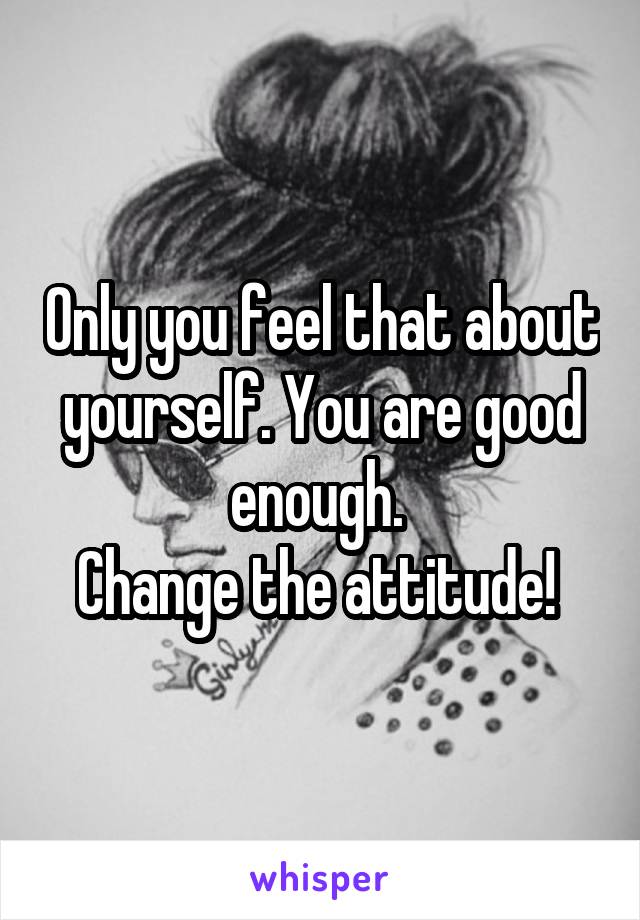 Only you feel that about yourself. You are good enough. 
Change the attitude! 