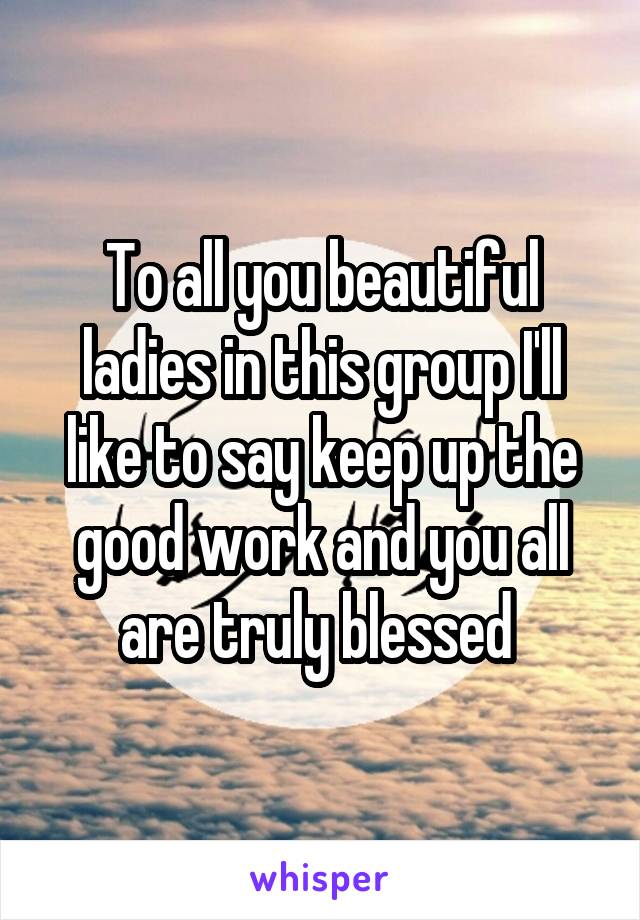 To all you beautiful ladies in this group I'll like to say keep up the good work and you all are truly blessed 