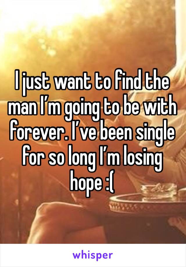 I just want to find the man I’m going to be with forever. I’ve been single for so long I’m losing hope :(