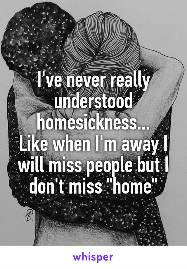I've never really understood homesickness...
Like when I'm away I will miss people but I don't miss "home"