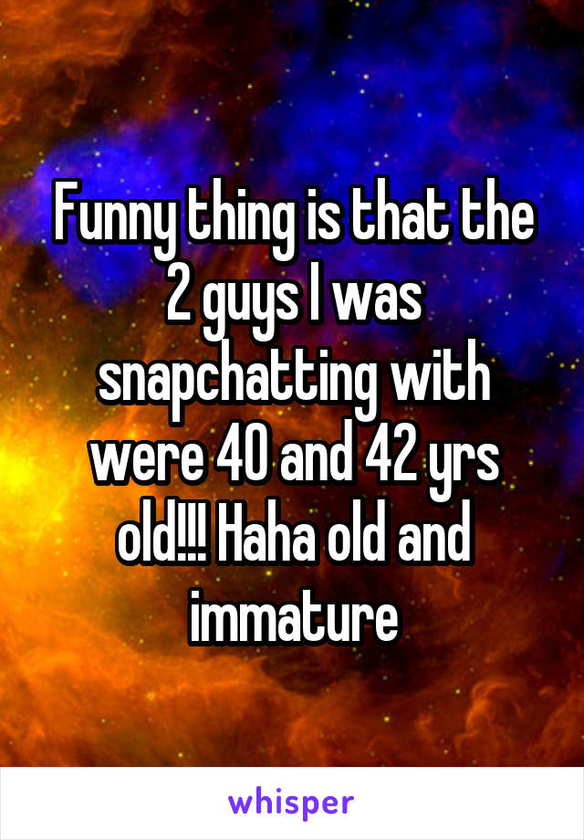 Funny thing is that the 2 guys I was snapchatting with were 40 and 42 yrs old!!! Haha old and immature