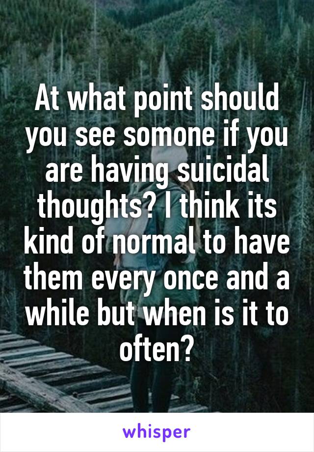 At what point should you see somone if you are having suicidal thoughts? I think its kind of normal to have them every once and a while but when is it to often?