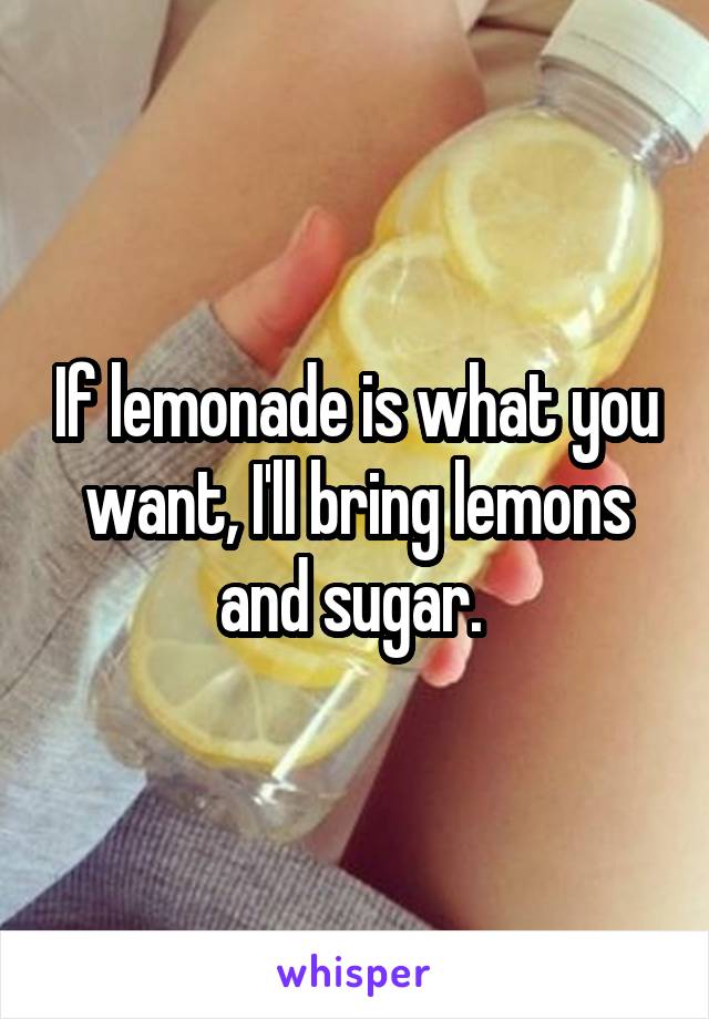 If lemonade is what you want, I'll bring lemons and sugar. 