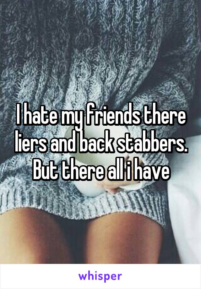 I hate my friends there liers and back stabbers. But there all i have