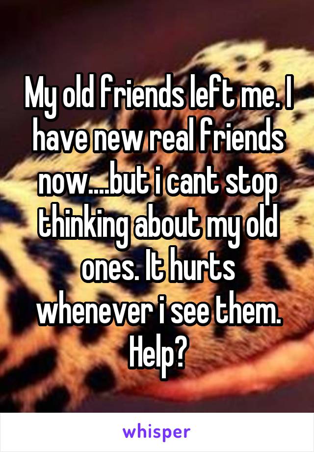 My old friends left me. I have new real friends now....but i cant stop thinking about my old ones. It hurts whenever i see them. Help?
