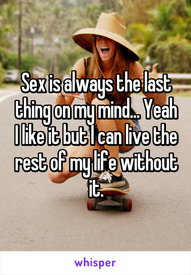 Sex is always the last thing on my mind... Yeah I like it but I can live the rest of my life without it.