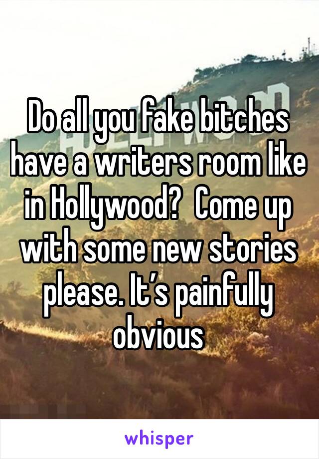 Do all you fake bitches have a writers room like in Hollywood?  Come up with some new stories please. It’s painfully obvious