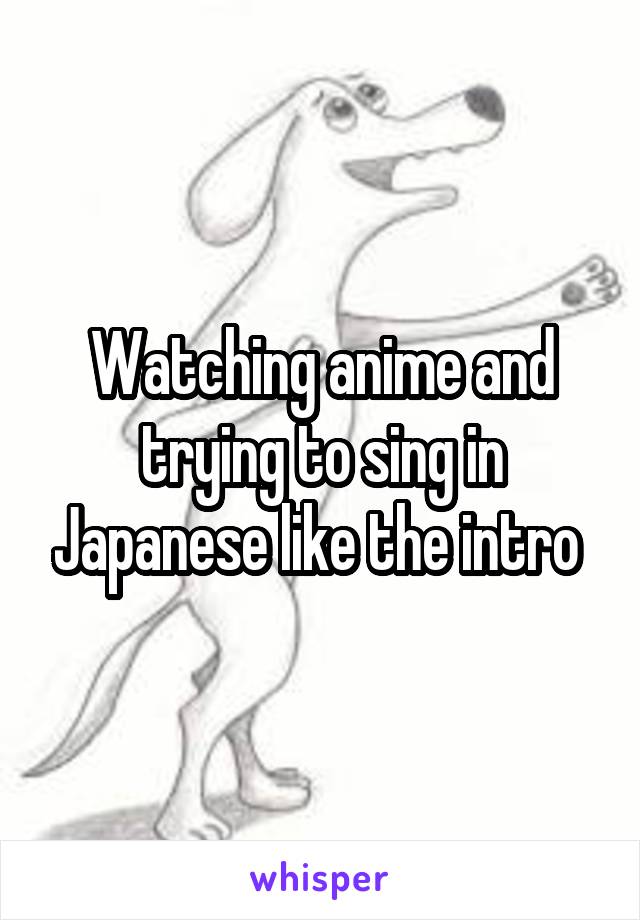 Watching anime and trying to sing in Japanese like the intro 
