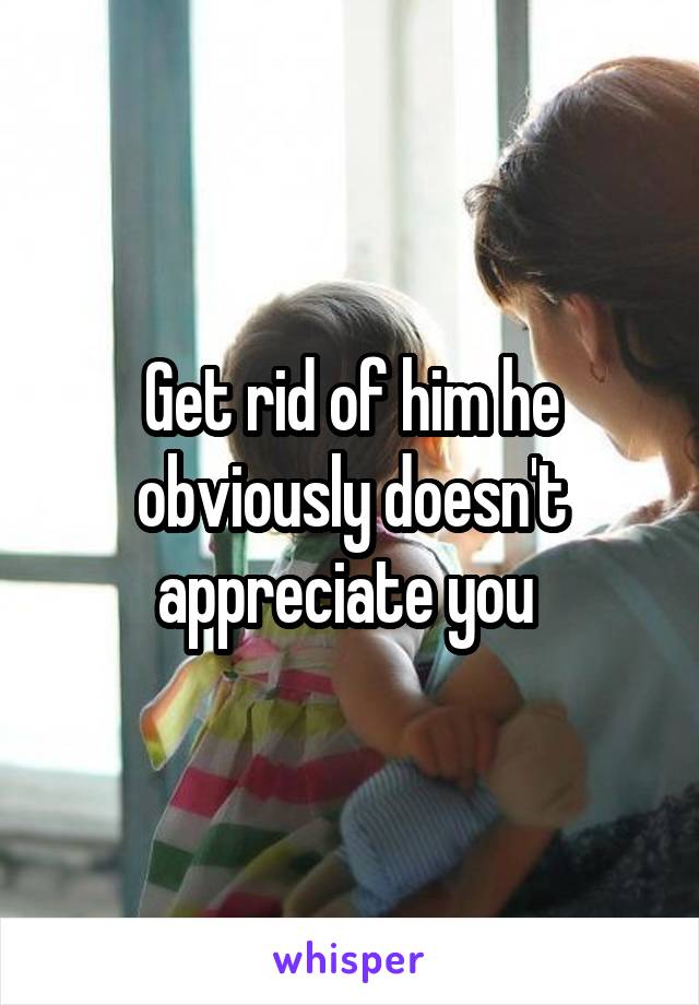 Get rid of him he obviously doesn't appreciate you 