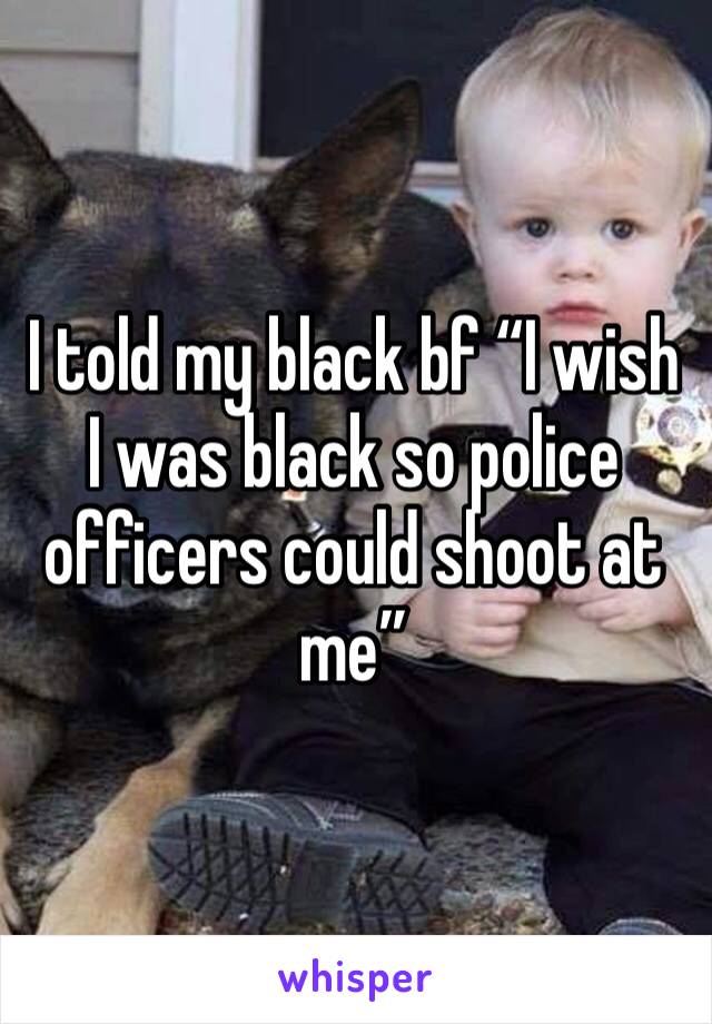 I told my black bf “I wish I was black so police officers could shoot at me” 