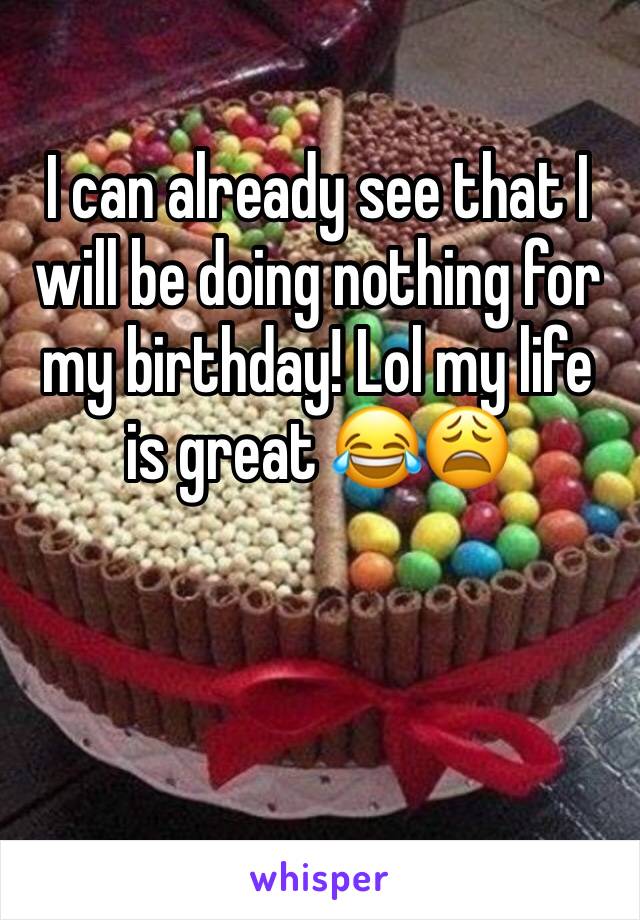 I can already see that I will be doing nothing for my birthday! Lol my life is great 😂😩