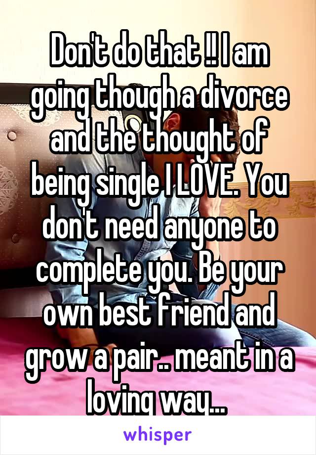 Don't do that !! I am going though a divorce and the thought of being single I LOVE. You don't need anyone to complete you. Be your own best friend and grow a pair.. meant in a loving way... 