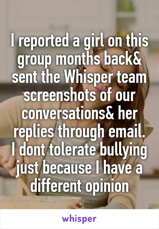I reported a girl on this group months back& sent the Whisper team screenshots of our conversations& her replies through email. I dont tolerate bullying just because I have a different opinion