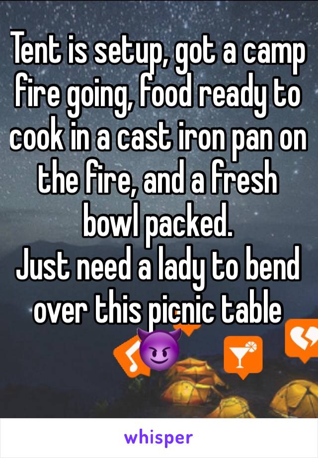 Tent is setup, got a camp fire going, food ready to cook in a cast iron pan on the fire, and a fresh bowl packed.
Just need a lady to bend over this picnic table 😈