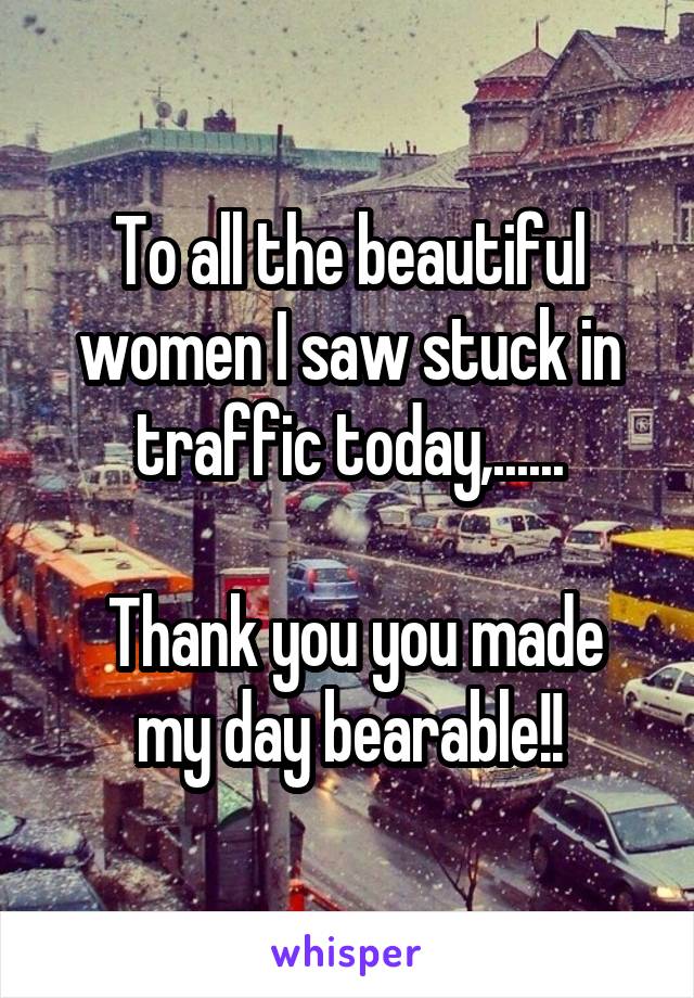 To all the beautiful women I saw stuck in traffic today,......

 Thank you you made my day bearable!!