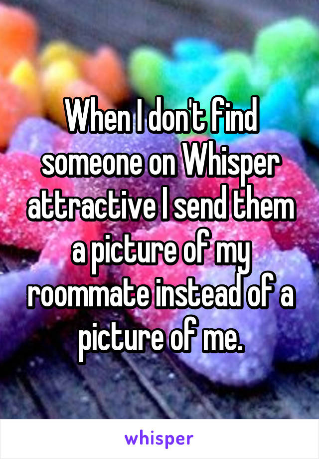 When I don't find someone on Whisper attractive I send them a picture of my roommate instead of a picture of me.