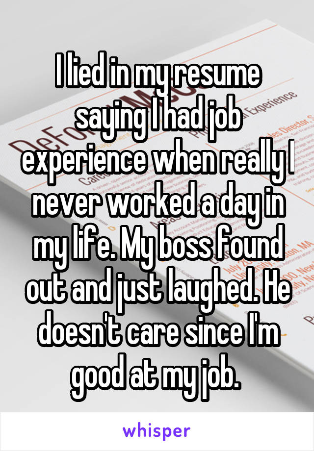 I lied in my resume saying I had job experience when really I never worked a day in my life. My boss found out and just laughed. He doesn't care since I'm good at my job. 