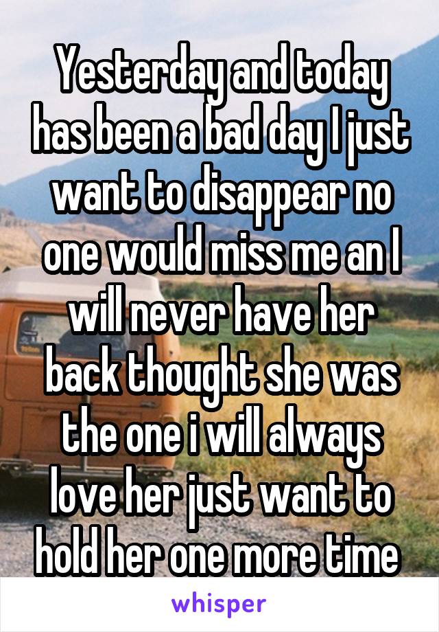 Yesterday and today has been a bad day I just want to disappear no one would miss me an I will never have her back thought she was the one i will always love her just want to hold her one more time 