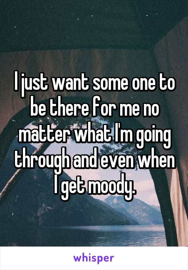 I just want some one to be there for me no matter what I'm going through and even when I get moody.