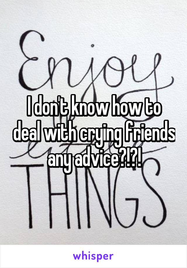 I don't know how to deal with crying friends any advice?!?!