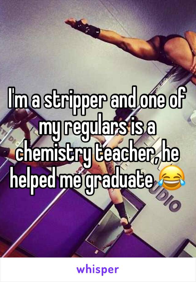I'm a stripper and one of my regulars is a chemistry teacher, he helped me graduate 😂