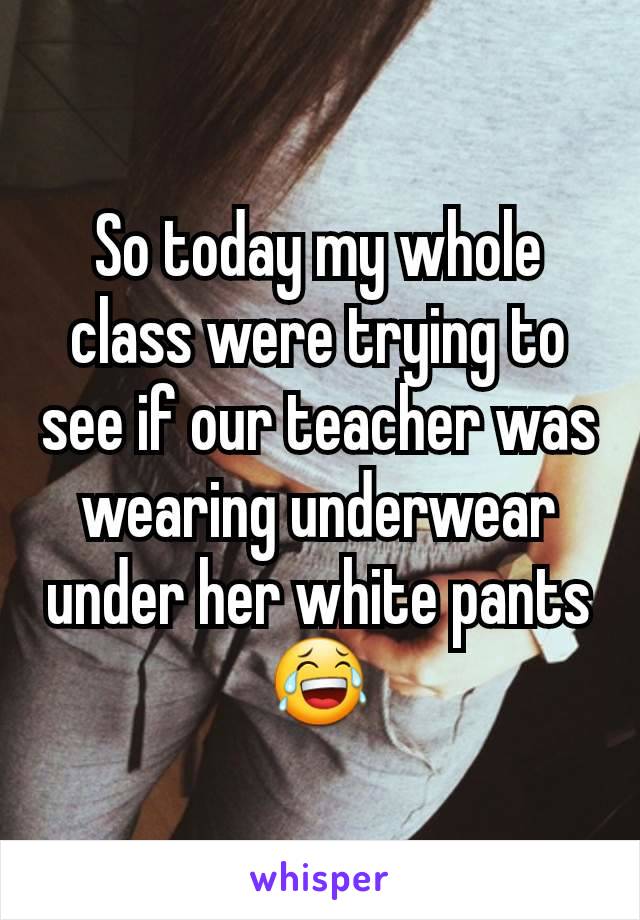 So today my whole class were trying to see if our teacher was wearing underwear under her white pantsðŸ˜‚