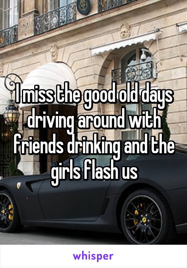 I miss the good old days driving around with friends drinking and the girls flash us