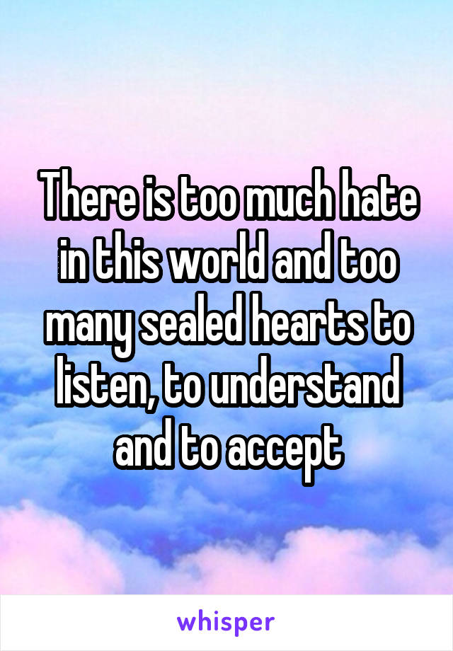 There is too much hate in this world and too many sealed hearts to listen, to understand and to accept