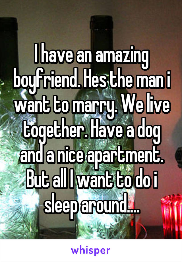 I have an amazing boyfriend. Hes the man i want to marry. We live together. Have a dog and a nice apartment. But all I want to do i sleep around....