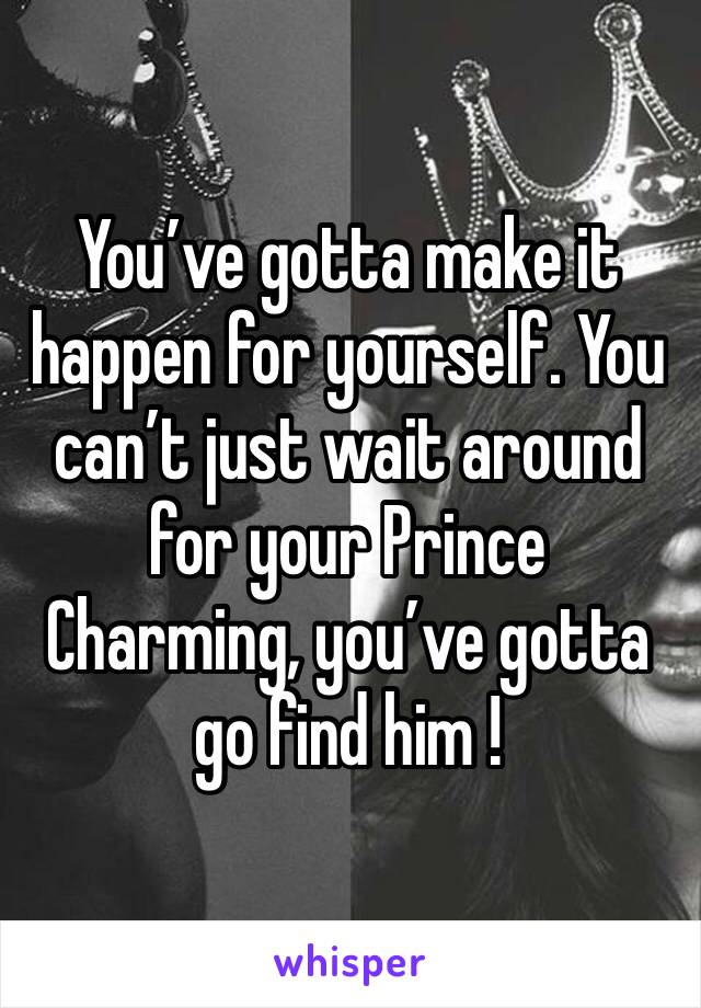 You’ve gotta make it happen for yourself. You can’t just wait around for your Prince Charming, you’ve gotta go find him !