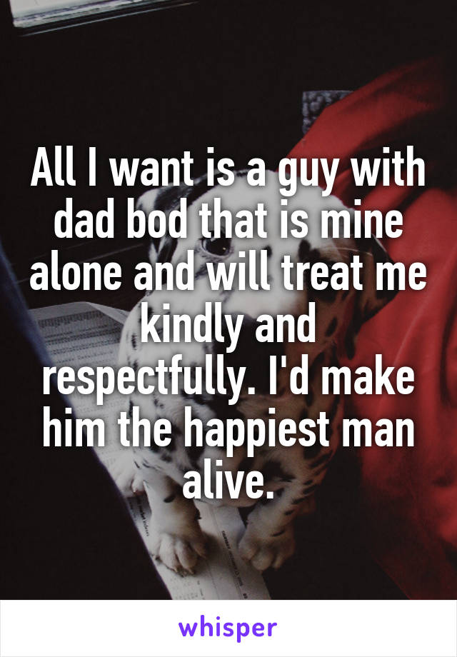 All I want is a guy with dad bod that is mine alone and will treat me kindly and respectfully. I'd make him the happiest man alive.
