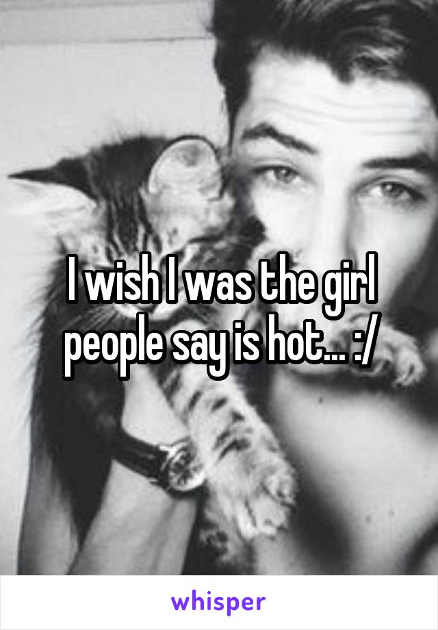 I wish I was the girl people say is hot... :/