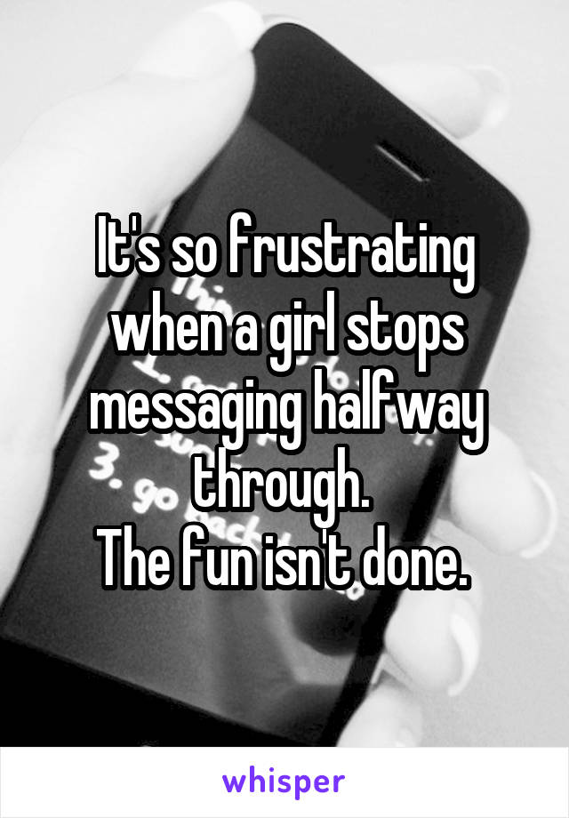 It's so frustrating when a girl stops messaging halfway through. 
The fun isn't done. 