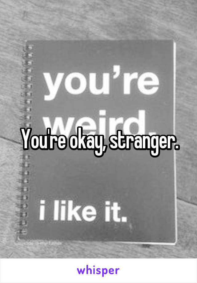 You're okay, stranger.